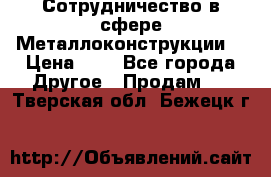 Сотрудничество в сфере Металлоконструкции  › Цена ­ 1 - Все города Другое » Продам   . Тверская обл.,Бежецк г.